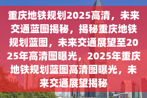 重庆地铁规划2025高清，未来交通蓝图揭秘，揭秘重庆地铁规划蓝图，未来交通展望至2025年高清图曝光，2025年重庆地铁规划蓝图高清图曝光，未来交通展望揭秘