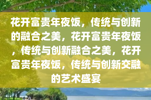 花开富贵年夜饭，传统与创新的融合之美，花开富贵年夜饭，传统与创新融合之美，花开富贵年夜饭，传统与创新交融的艺术盛宴