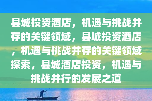 县城投资酒店，机遇与挑战并存的关键领域，县城投资酒店，机遇与挑战并存的关键领域探索，县城酒店投资，机遇与挑战并行的发展之道