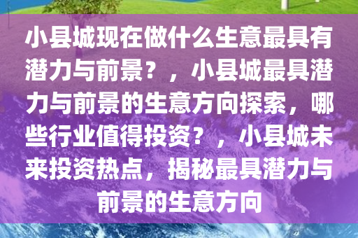 小县城现在做什么生意最具有潜力与前景？，小县城最具潜力与前景的生意方向探索，哪些行业值得投资？，小县城未来投资热点，揭秘最具潜力与前景的生意方向