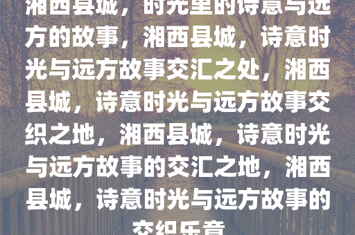 湘西县城，时光里的诗意与远方的故事，湘西县城，诗意时光与远方故事交汇之处，湘西县城，诗意时光与远方故事交织之地，湘西县城，诗意时光与远方故事的交汇之地，湘西县城，诗意时光与远方故事的交织乐章