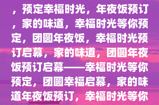 年夜饭预订广告语，家的味道，预定幸福时光，年夜饭预订，家的味道，幸福时光等你预定，团圆年夜饭，幸福时光预订启幕，家的味道，团圆年夜饭预订启幕——幸福时光等你预定，团圆幸福启幕，家的味道年夜饭预订，幸福时光等你共享