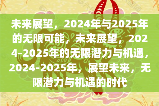 未来展望，2024年与2025年的无限可能，未来展望，2024-2025年的无限潜力与机遇，2024-2025年，展望未来，无限潜力与机遇的时代