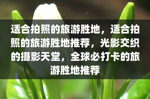 适合拍照的旅游胜地，适合拍照的旅游胜地推荐，光影交织的摄影天堂，全球必打卡的旅游胜地推荐