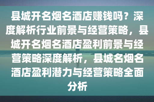 县城开名烟名酒店赚钱吗？深度解析行业前景与经营策略，县城开名烟名酒店盈利前景与经营策略深度解析，县城名烟名酒店盈利潜力与经营策略全面分析