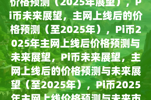 Pi币未来展望，主网上线后的价格预测（2025年展望），Pi币未来展望，主网上线后的价格预测（至2025年），Pi币2025年主网上线后价格预测与未来展望，Pi币未来展望，主网上线后的价格预测与未来展望（至2025年），Pi币2025年主网上线价格预测与未来市场展望