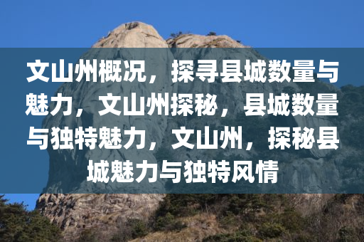 文山州概况，探寻县城数量与魅力，文山州探秘，县城数量与独特魅力，文山州，探秘县城魅力与独特风情