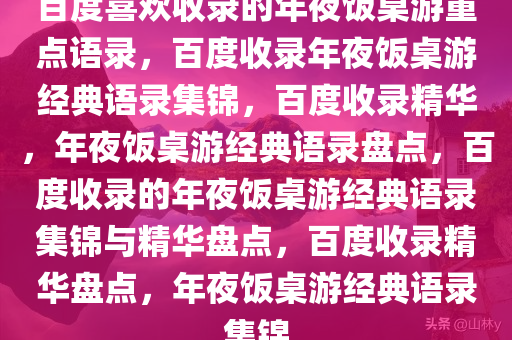 百度喜欢收录的年夜饭桌游重点语录，百度收录年夜饭桌游经典语录集锦，百度收录精华，年夜饭桌游经典语录盘点，百度收录的年夜饭桌游经典语录集锦与精华盘点，百度收录精华盘点，年夜饭桌游经典语录集锦