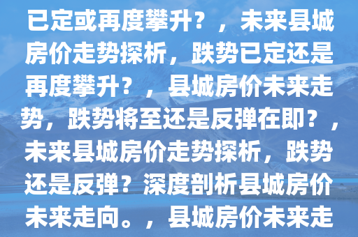 未来县城房价走势探析，跌势已定或再度攀升？，未来县城房价走势探析，跌势已定还是再度攀升？，县城房价未来走势，跌势将至还是反弹在即？，未来县城房价走势探析，跌势还是反弹？深度剖析县城房价未来走向。，县城房价未来走势，跌势还是反弹？深度解读