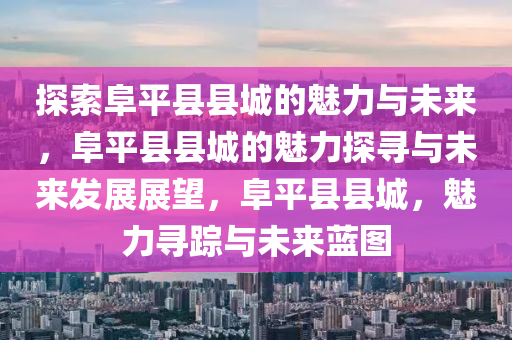 探索阜平县县城的魅力与未来，阜平县县城的魅力探寻与未来发展展望，阜平县县城，魅力寻踪与未来蓝图