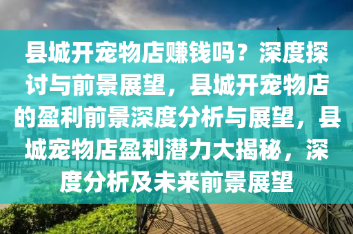 县城开宠物店赚钱吗？深度探讨与前景展望，县城开宠物店的盈利前景深度分析与展望，县城宠物店盈利潜力大揭秘，深度分析及未来前景展望