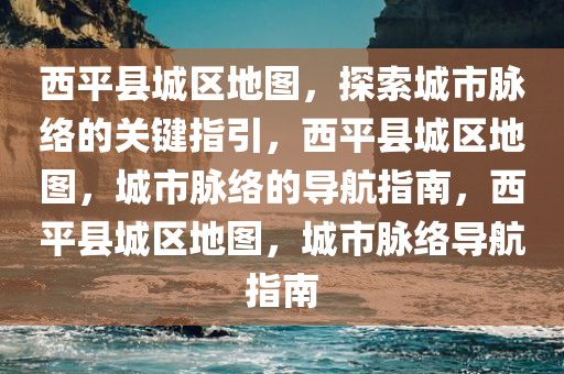 西平县城区地图，探索城市脉络的关键指引，西平县城区地图，城市脉络的导航指南，西平县城区地图，城市脉络导航指南