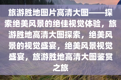 旅游胜地图片高清大图——探索绝美风景的绝佳视觉体验，旅游胜地高清大图探索，绝美风景的视觉盛宴，绝美风景视觉盛宴，旅游胜地高清大图鉴赏之旅