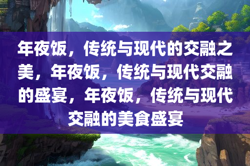 年夜饭，传统与现代的交融之美，年夜饭，传统与现代交融的盛宴，年夜饭，传统与现代交融的美食盛宴