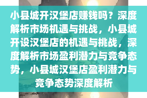 小县城开汉堡店赚钱吗？深度解析市场机遇与挑战，小县城开设汉堡店的机遇与挑战，深度解析市场盈利潜力与竞争态势，小县城汉堡店盈利潜力与竞争态势深度解析