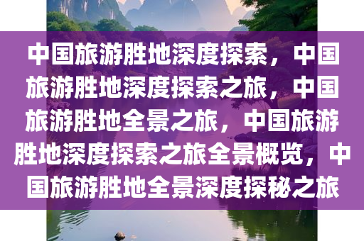 中国旅游胜地深度探索，中国旅游胜地深度探索之旅，中国旅游胜地全景之旅，中国旅游胜地深度探索之旅全景概览，中国旅游胜地全景深度探秘之旅