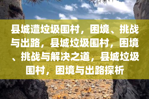 县城遭垃圾围村，困境、挑战与出路，县城垃圾围村，困境、挑战与解决之道，县城垃圾围村，困境与出路探析