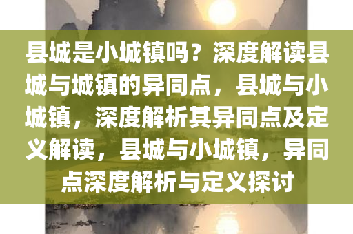 县城是小城镇吗？深度解读县城与城镇的异同点，县城与小城镇，深度解析其异同点及定义解读，县城与小城镇，异同点深度解析与定义探讨