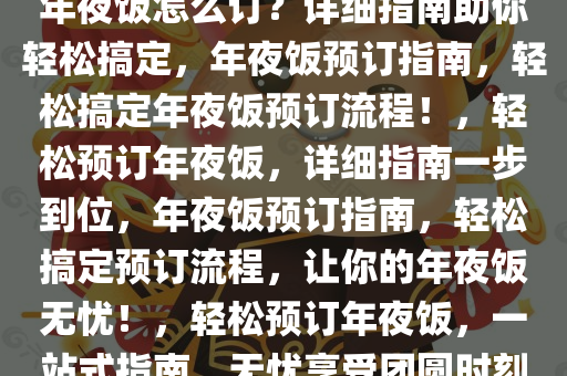 年夜饭怎么订？详细指南助你轻松搞定，年夜饭预订指南，轻松搞定年夜饭预订流程！，轻松预订年夜饭，详细指南一步到位，年夜饭预订指南，轻松搞定预订流程，让你的年夜饭无忧！，轻松预订年夜饭，一站式指南，无忧享受团圆时刻