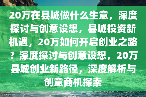 20万在县城做什么生意，深度探讨与创意设想，县城投资新机遇，20万如何开启创业之路？深度探讨与创意设想，20万县城创业新路径，深度解析与创意商机探索