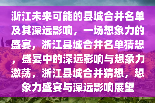 浙江未来可能的县城合并名单及其深远影响，一场想象力的盛宴，浙江县城合并名单猜想，盛宴中的深远影响与想象力激荡，浙江县城合并猜想，想象力盛宴与深远影响展望