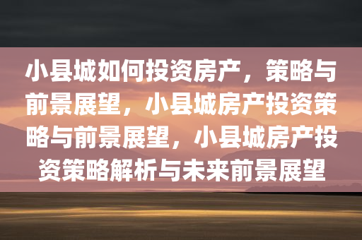 小县城如何投资房产，策略与前景展望，小县城房产投资策略与前景展望，小县城房产投资策略解析与未来前景展望