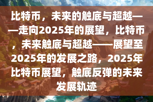 比特币，未来的触底与超越——走向2025年的展望，比特币，未来触底与超越——展望至2025年的发展之路，2025年比特币展望，触底反弹的未来发展轨迹