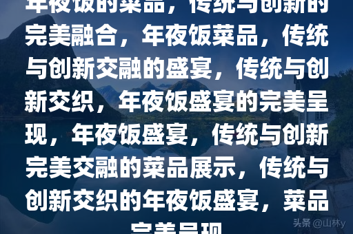 年夜饭的菜品，传统与创新的完美融合，年夜饭菜品，传统与创新交融的盛宴，传统与创新交织，年夜饭盛宴的完美呈现，年夜饭盛宴，传统与创新完美交融的菜品展示，传统与创新交织的年夜饭盛宴，菜品完美呈现