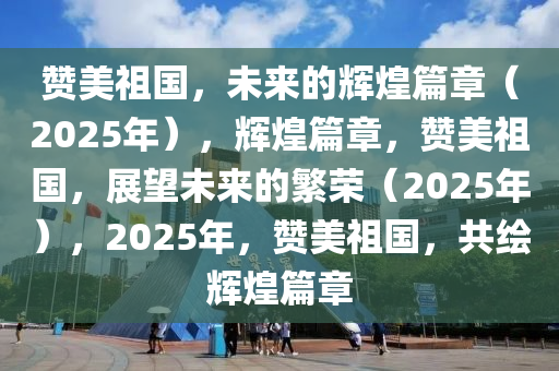 赞美祖国，未来的辉煌篇章（2025年），辉煌篇章，赞美祖国，展望未来的繁荣（2025年），2025年，赞美祖国，共绘辉煌篇章