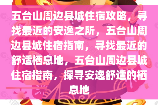 五台山周边县城住宿攻略，寻找最近的安逸之所，五台山周边县城住宿指南，寻找最近的舒适栖息地，五台山周边县城住宿指南，探寻安逸舒适的栖息地