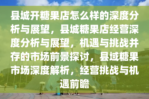 县城开糖果店怎么样的深度分析与展望，县城糖果店经营深度分析与展望，机遇与挑战并存的市场前景探讨，县域糖果市场深度解析，经营挑战与机遇前瞻