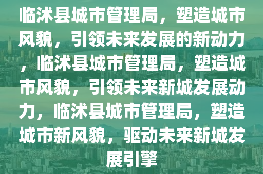 临沭县城市管理局，塑造城市风貌，引领未来发展的新动力，临沭县城市管理局，塑造城市风貌，引领未来新城发展动力，临沭县城市管理局，塑造城市新风貌，驱动未来新城发展引擎