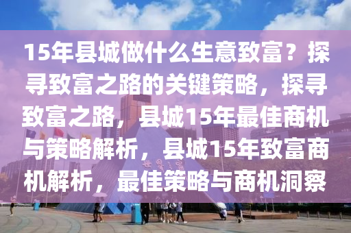 15年县城做什么生意致富？探寻致富之路的关键策略，探寻致富之路，县城15年最佳商机与策略解析，县城15年致富商机解析，最佳策略与商机洞察