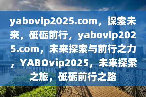 yabovip2025.com，探索未来，砥砺前行，yabovip2025.com，未来探索与前行之力，YABOvip2025，未来探索之旅，砥砺前行之路