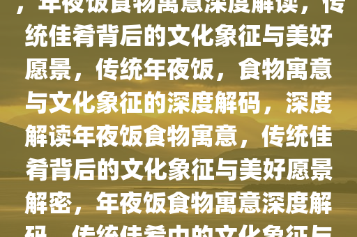 年夜饭中的食物寓意深度解读，年夜饭食物寓意深度解读，传统佳肴背后的文化象征与美好愿景，传统年夜饭，食物寓意与文化象征的深度解码，深度解读年夜饭食物寓意，传统佳肴背后的文化象征与美好愿景解密，年夜饭食物寓意深度解码，传统佳肴中的文化象征与美好愿景