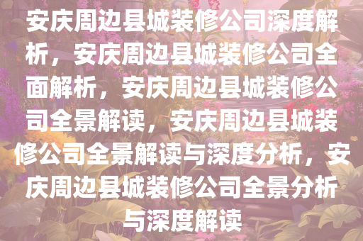 安庆周边县城装修公司深度解析，安庆周边县城装修公司全面解析，安庆周边县城装修公司全景解读，安庆周边县城装修公司全景解读与深度分析，安庆周边县城装修公司全景分析与深度解读