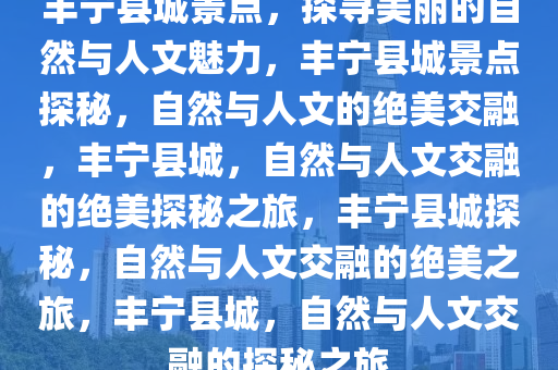 丰宁县城景点，探寻美丽的自然与人文魅力，丰宁县城景点探秘，自然与人文的绝美交融，丰宁县城，自然与人文交融的绝美探秘之旅，丰宁县城探秘，自然与人文交融的绝美之旅，丰宁县城，自然与人文交融的探秘之旅