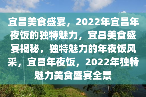 宜昌美食盛宴，2022年宜昌年夜饭的独特魅力，宜昌美食盛宴揭秘，独特魅力的年夜饭风采，宜昌年夜饭，2022年独特魅力美食盛宴全景