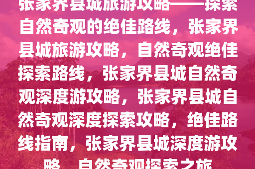 张家界县城旅游攻略——探索自然奇观的绝佳路线，张家界县城旅游攻略，自然奇观绝佳探索路线，张家界县城自然奇观深度游攻略，张家界县城自然奇观深度探索攻略，绝佳路线指南，张家界县城深度游攻略，自然奇观探索之旅