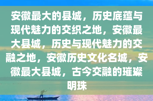 安徽最大的县城，历史底蕴与现代魅力的交织之地，安徽最大县城，历史与现代魅力的交融之地，安徽历史文化名城，安徽最大县城，古今交融的璀璨明珠