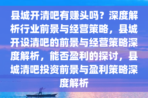 县城开清吧有赚头吗？深度解析行业前景与经营策略，县城开设清吧的前景与经营策略深度解析，能否盈利的探讨，县城清吧投资前景与盈利策略深度解析