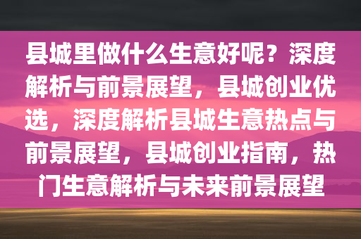 县城里做什么生意好呢？深度解析与前景展望，县城创业优选，深度解析县城生意热点与前景展望，县城创业指南，热门生意解析与未来前景展望