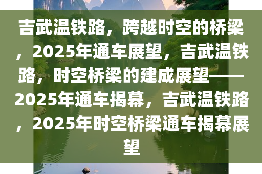 吉武温铁路，跨越时空的桥梁，2025年通车展望，吉武温铁路，时空桥梁的建成展望——2025年通车揭幕，吉武温铁路，2025年时空桥梁通车揭幕展望