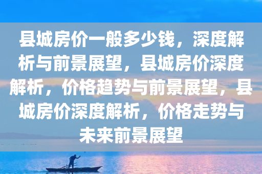 县城房价一般多少钱，深度解析与前景展望，县城房价深度解析，价格趋势与前景展望，县城房价深度解析，价格走势与未来前景展望