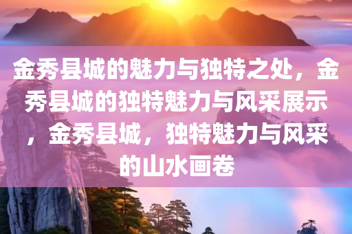 金秀县城的魅力与独特之处，金秀县城的独特魅力与风采展示，金秀县城，独特魅力与风采的山水画卷