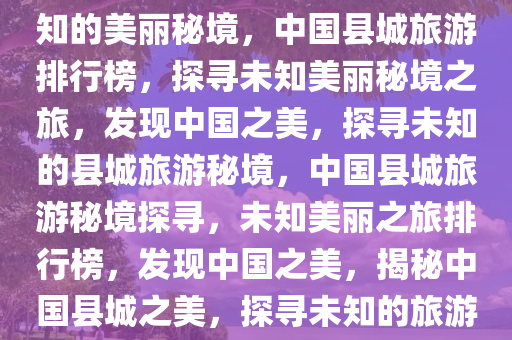 中国县城旅游排行榜，探寻未知的美丽秘境，中国县城旅游排行榜，探寻未知美丽秘境之旅，发现中国之美，探寻未知的县城旅游秘境，中国县城旅游秘境探寻，未知美丽之旅排行榜，发现中国之美，揭秘中国县城之美，探寻未知的旅游秘境排行榜