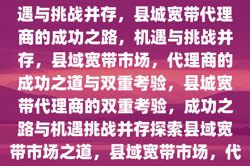 县城宽带代理商的成功之路，机遇与挑战并存，县城宽带代理商的成功之路，机遇与挑战并存，县域宽带市场，代理商的成功之道与双重考验，县城宽带代理商的双重考验，成功之路与机遇挑战并存探索县域宽带市场之道，县域宽带市场，代理商的机遇挑战与成功之道