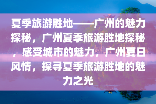 夏季旅游胜地——广州的魅力探秘，广州夏季旅游胜地探秘，感受城市的魅力，广州夏日风情，探寻夏季旅游胜地的魅力之光