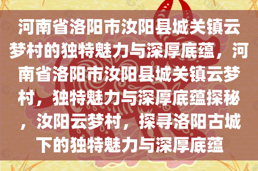 河南省洛阳市汝阳县城关镇云梦村的独特魅力与深厚底蕴，河南省洛阳市汝阳县城关镇云梦村，独特魅力与深厚底蕴探秘，汝阳云梦村，探寻洛阳古城下的独特魅力与深厚底蕴