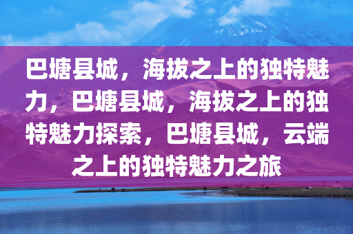 巴塘县城，海拔之上的独特魅力，巴塘县城，海拔之上的独特魅力探索，巴塘县城，云端之上的独特魅力之旅